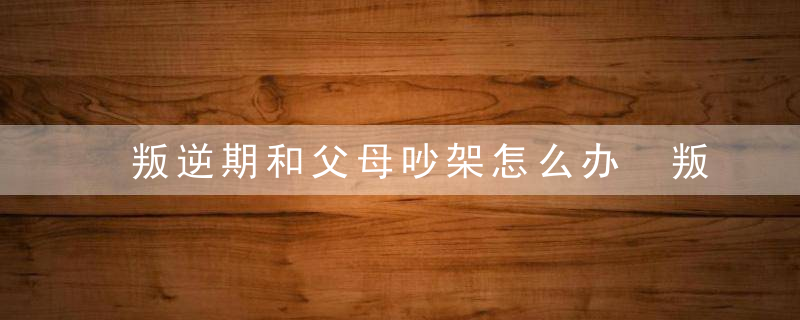 叛逆期和父母吵架怎么办 叛逆期和父母吵架的处理方法